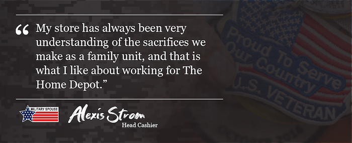 "My store has always been very understanding of the sacrifices we make as a family unit, and that is what I like about working for The Home Depot." Alexis Strom Head Cashier