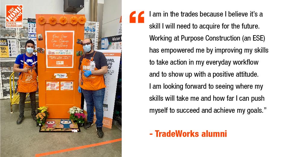 I am in the trades because I believe it's a skill I will need to acquire for the future. Working at Purpose Construction (an ESE) has empowered me by improving my skills to take action in my everyday workflow and to show up with a positive attitude. I am looking forward to seeing where my skills will take me and how far I can push myself to succeed and achieve my goals." - TradeWorks alumni