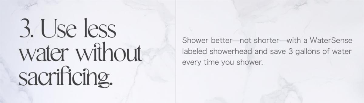 3. Use less water without sacrificing. Shower better-not shorter-with a WaterSense labeled showerhead and save 3 gallons of water every time you shower.