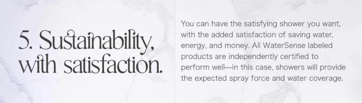 5. Sustainability, with satisfaction. You can have the satisfying shower you want, with the added satisfaction of saving water, energy, and money. All WaterSense labeled products are independently certified to perform well-in this case, showers will provide the expected spray force and water coverage.