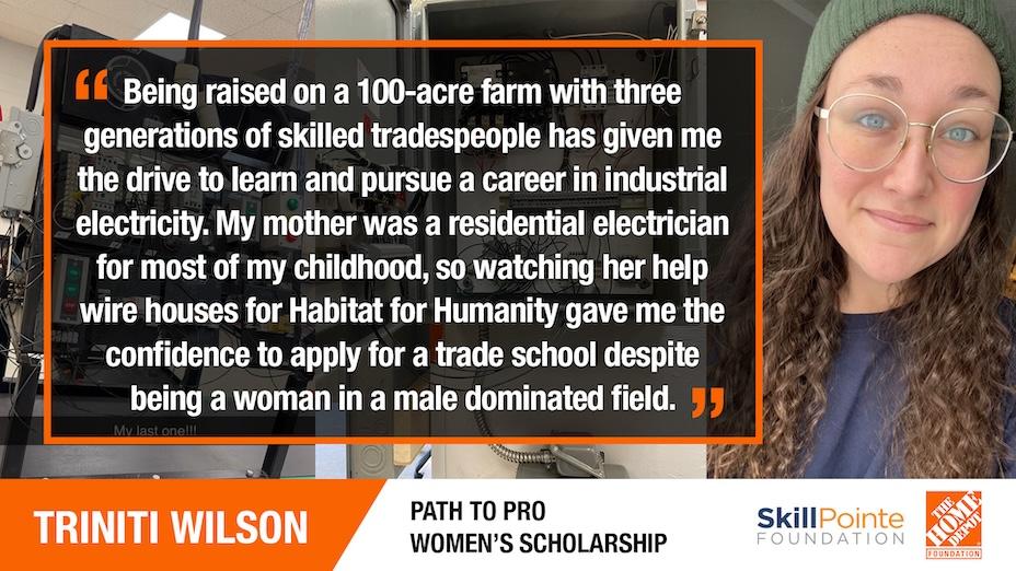 TRINITI WILSON: "Being raised on a 100-acre farm with three generations of skilled tradespeople has given me the drive to learn and pursue a career in industrial electricity. My mother was a residential electrician for most of my childhood, so watching her help wire houses for Habitat for Humanity gave me the confidence to apply for a trade school despite being a woman in a male dominated field."