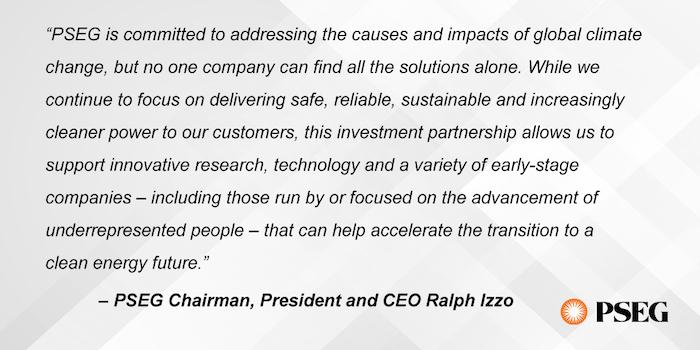 “PSEG is committed to addressing the causes and impacts of global climate change, but no one company can find all the solutions alone,” PSEG Chairman, President and CEO Ralph Izzo said. “While we continue to focus on delivering safe, reliable, sustainable and increasingly cleaner power to our customers, this investment partnership allows us to support innovative research, technology and a variety of early-stage companies – including those run by or focused on the advancement of underrepresented people – tha